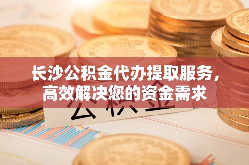 城固长沙公积金代办提取服务，高效解决您的资金需求