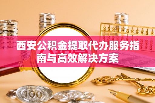 城固西安公积金提取代办服务指南与高效解决方案