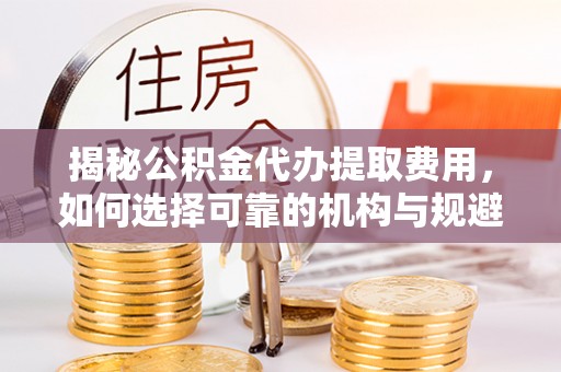 城固揭秘公积金代办提取费用，如何选择可靠的机构与规避潜在风险