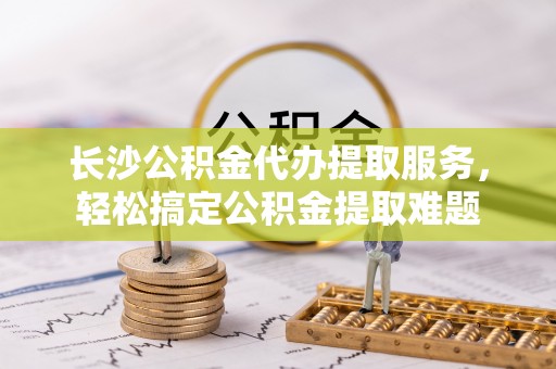 城固长沙公积金代办提取服务，轻松搞定公积金提取难题