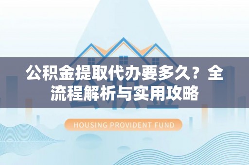 城固公积金提取代办要多久？全流程解析与实用攻略
