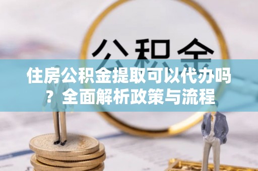城固住房公积金提取可以代办吗？全面解析政策与流程