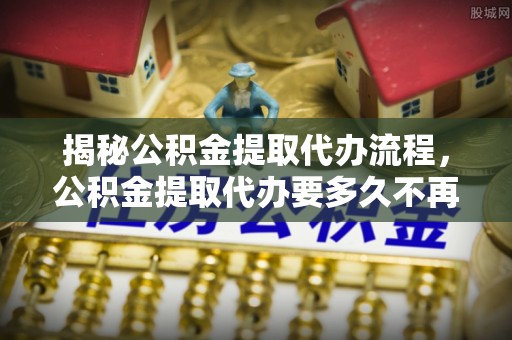 城固揭秘公积金提取代办流程，公积金提取代办要多久不再是谜题
