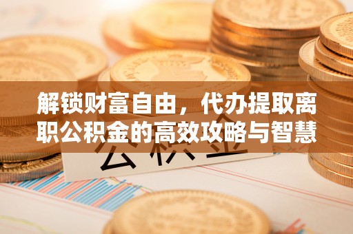 城固解锁财富自由，代办提取离职公积金的高效攻略与智慧选择