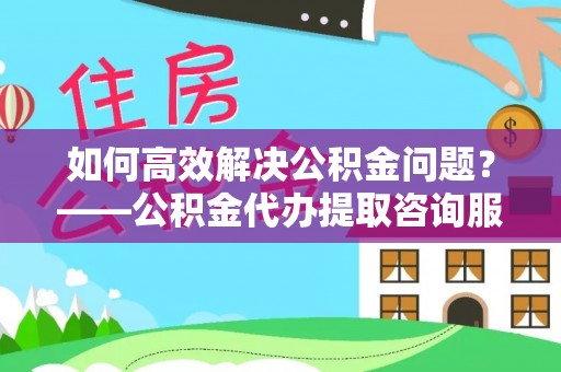 城固如何高效解决公积金问题？——公积金代办提取咨询服务指南