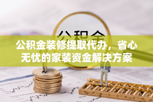 城固公积金装修提取代办，省心无忧的家装资金解决方案