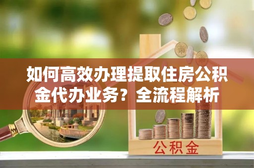 城固如何高效办理提取住房公积金代办业务？全流程解析