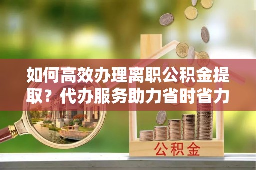 城固如何高效办理离职公积金提取？代办服务助力省时省力