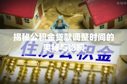 城固揭秘公积金贷款调整时间的奥秘与影响