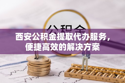 城固西安公积金提取代办服务，便捷高效的解决方案