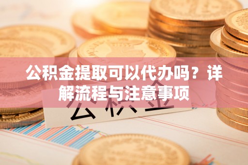 城固公积金提取可以代办吗？详解流程与注意事项