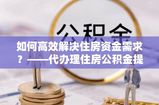 城固如何高效解决住房资金需求？——代办理住房公积金提取服务全解析