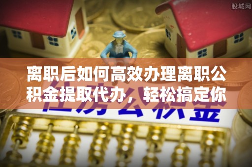 城固离职后如何高效办理离职公积金提取代办，轻松搞定你的公积金