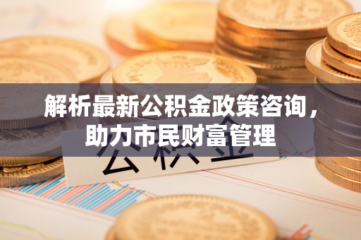 城固解析最新公积金政策咨询，助力市民财富管理