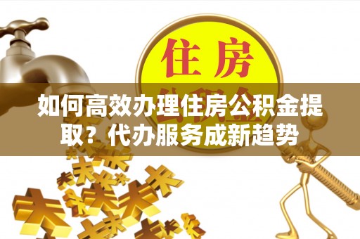 城固如何高效办理住房公积金提取？代办服务成新趋势