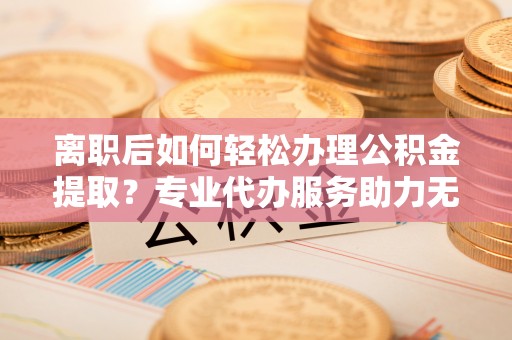 城固离职后如何轻松办理公积金提取？专业代办服务助力无忧