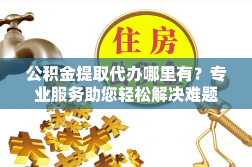城固公积金提取代办哪里有？专业服务助您轻松解决难题