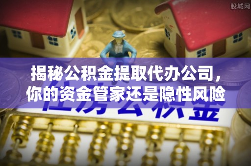 城固揭秘公积金提取代办公司，你的资金管家还是隐性风险？