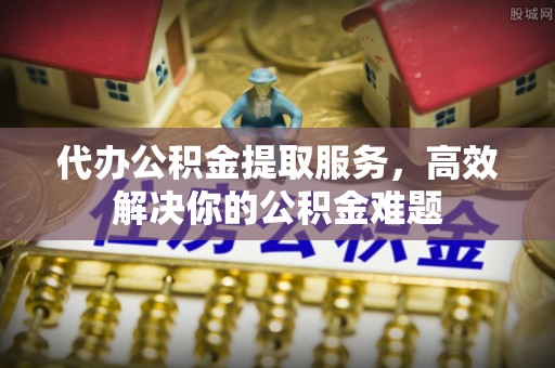 城固代办公积金提取服务，高效解决你的公积金难题