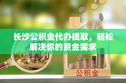 城固长沙公积金代办提取，轻松解决你的资金需求