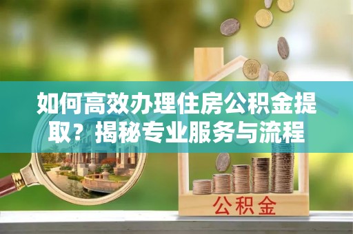 城固如何高效办理住房公积金提取？揭秘专业服务与流程