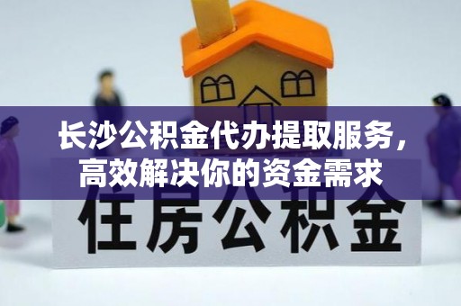 城固长沙公积金代办提取服务，高效解决你的资金需求