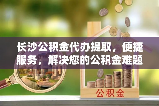 城固长沙公积金代办提取，便捷服务，解决您的公积金难题