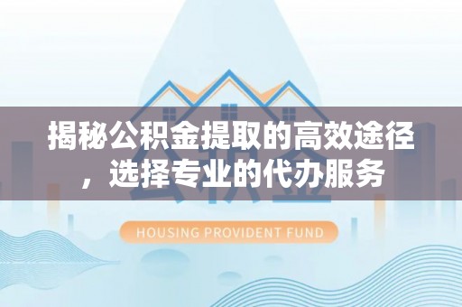 城固揭秘公积金提取的高效途径，选择专业的代办服务