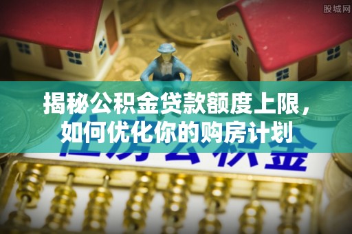 城固揭秘公积金贷款额度上限，如何优化你的购房计划