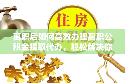 城固离职后如何高效办理离职公积金提取代办，轻松解决你的后顾之忧