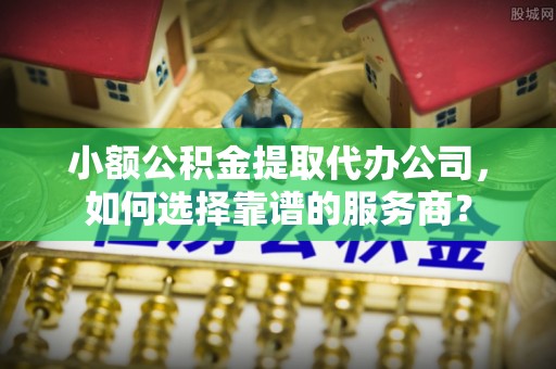 城固小额公积金提取代办公司，如何选择靠谱的服务商？