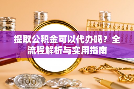 城固提取公积金可以代办吗？全流程解析与实用指南