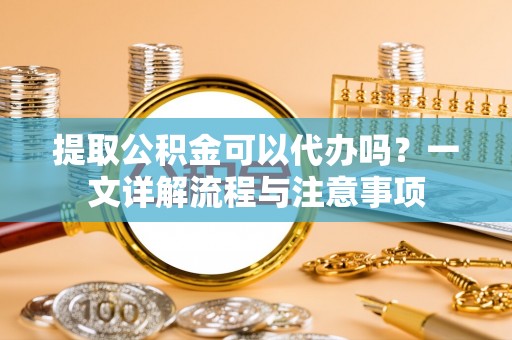城固提取公积金可以代办吗？一文详解流程与注意事项