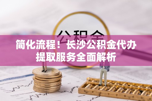 城固简化流程！长沙公积金代办提取服务全面解析