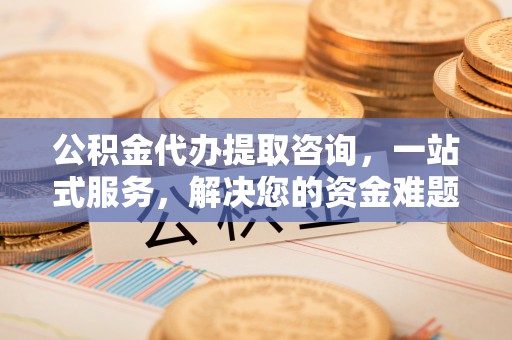 城固公积金代办提取咨询，一站式服务，解决您的资金难题
