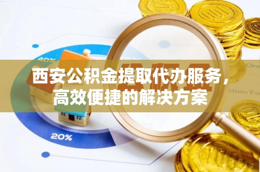 城固西安公积金提取代办服务，高效便捷的解决方案