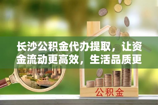 城固长沙公积金代办提取，让资金流动更高效，生活品质更优越